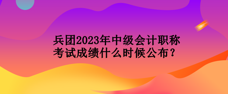 兵團2023年中級會計職稱考試成績什么時候公布？