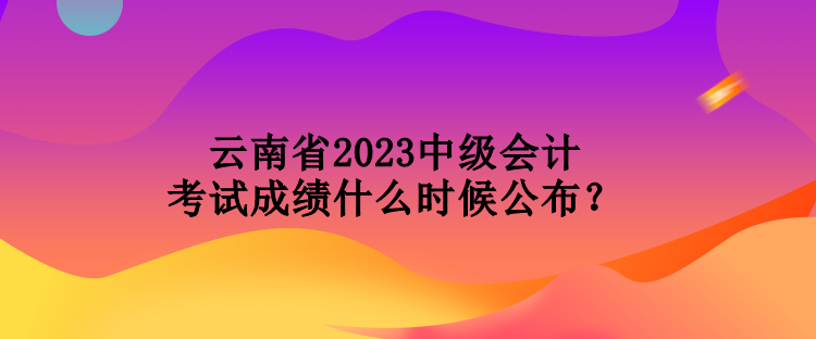 云南省2023中級(jí)會(huì)計(jì)考試成績(jī)什么時(shí)候公布？