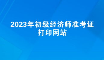 2023年初級(jí)經(jīng)濟(jì)師準(zhǔn)考證打印網(wǎng)站