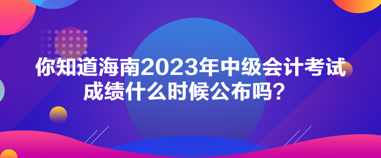 你知道海南2023年中級會計考試成績什么時候公布嗎？