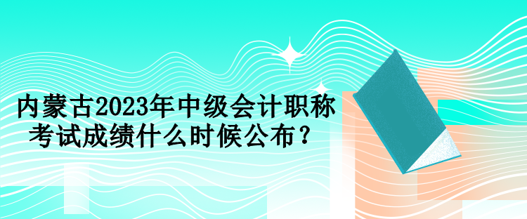 內(nèi)蒙古2023年中級(jí)會(huì)計(jì)職稱考試成績(jī)什么時(shí)候公布？