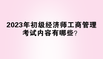 2023年初級(jí)經(jīng)濟(jì)師工商管理考試內(nèi)容有哪些？