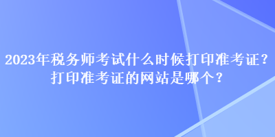 2023年稅務(wù)師考試什么時(shí)候打印準(zhǔn)考證？打印準(zhǔn)考證的網(wǎng)站是哪個(gè)？