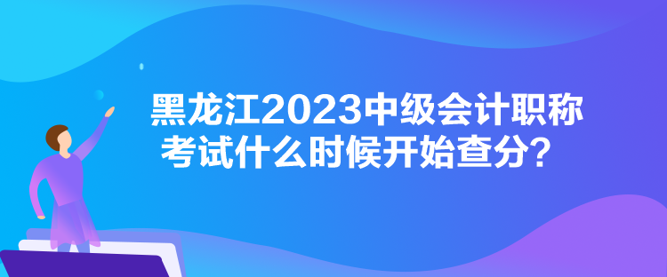 黑龍江2023中級會計職稱考試什么時候開始查分？