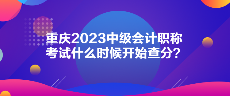 重慶2023中級會計職稱考試什么時候開始查分？