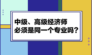 中級、高級經(jīng)濟(jì)師必須是同一個專業(yè)嗎？