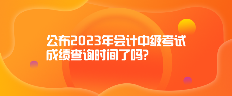 公布2023年會(huì)計(jì)中級(jí)考試成績(jī)查詢時(shí)間了嗎？