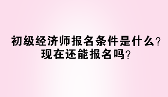 初級經(jīng)濟師報名條件是什么？現(xiàn)在還能報名嗎？