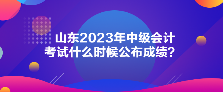 山東2023年中級(jí)會(huì)計(jì)考試什么時(shí)候公布成績(jī)？