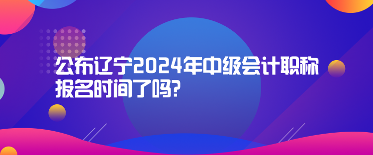 公布遼寧2024年中級(jí)會(huì)計(jì)職稱報(bào)名時(shí)間了嗎？