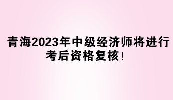 青海2023年中級經(jīng)濟師將進行考后資格復核！