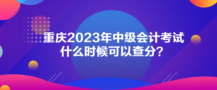 重慶2023年中級會計考試什么時候可以查分？