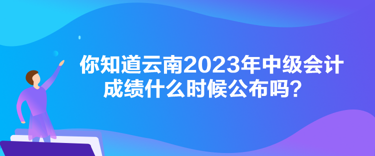 你知道云南2023年中級會計成績什么時候公布嗎？