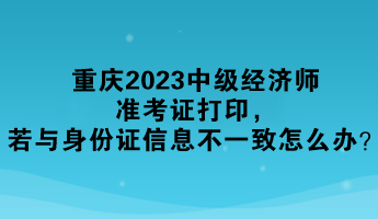 重慶2023中級經濟師準考證打印，若與身份證信息不一致怎么辦？