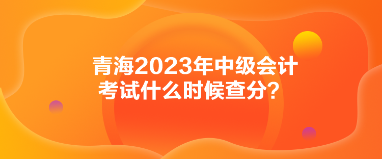 青海2023年中級會計考試什么時候查分？