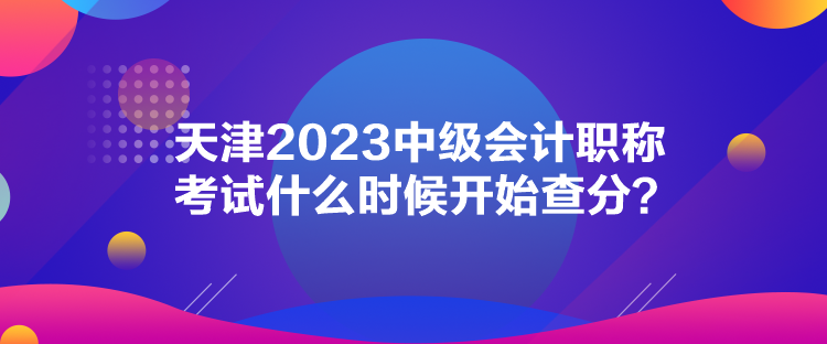 天津2023中級(jí)會(huì)計(jì)職稱考試什么時(shí)候開(kāi)始查分？