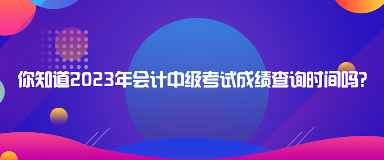 你知道2023年會(huì)計(jì)中級考試成績查詢時(shí)間嗎？