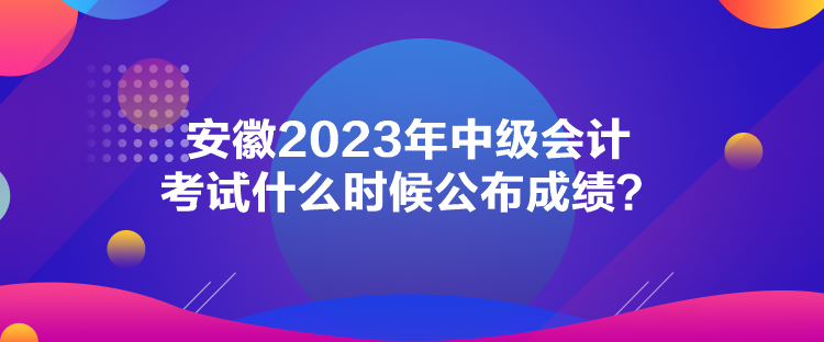 安徽2023年中級會計(jì)考試什么時(shí)候公布成績？