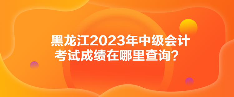 黑龍江2023年中級會計考試成績在哪里查詢？