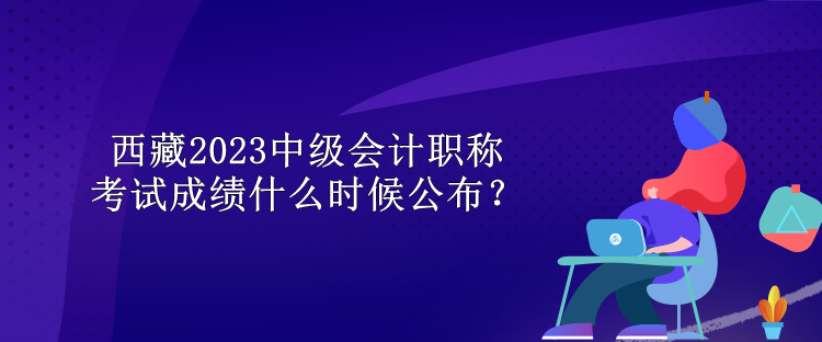 西藏2023中級(jí)會(huì)計(jì)職稱考試成績(jī)什么時(shí)候公布？