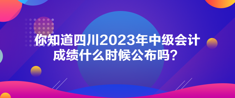 你知道四川2023年中級會(huì)計(jì)成績什么時(shí)候公布嗎？