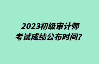 2023初級審計師考試成績公布時間？