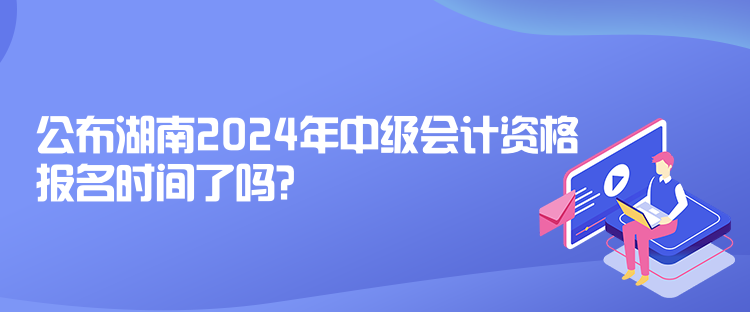 公布湖南2024年中級會計資格報名時間了嗎？