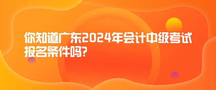 你知道廣東2024年會(huì)計(jì)中級(jí)考試報(bào)名條件嗎？