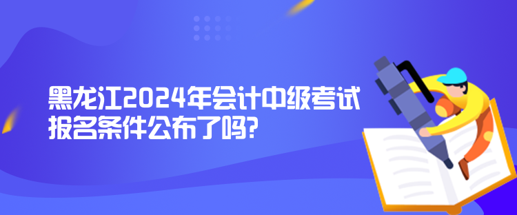 黑龍江2024年會(huì)計(jì)中級(jí)考試報(bào)名條件公布了嗎？