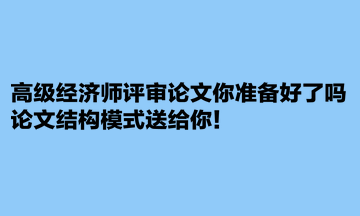 高級經(jīng)濟師評審論文你準備好了嗎？論文結(jié)構(gòu)模式送給你！