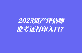 2023資產(chǎn)評估師準(zhǔn)考證打印入口？