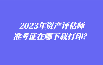 2023年資產(chǎn)評估師準(zhǔn)考證在哪下載打??？