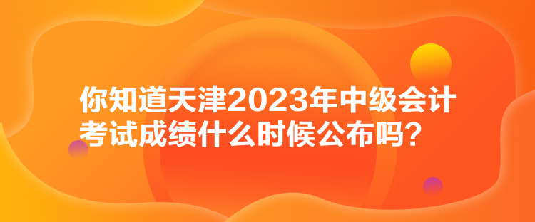 你知道天津2023年中級會計考試成績什么時候公布嗎？