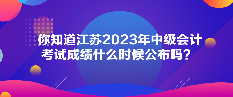 你知道江蘇2023年中級會計考試成績什么時候公布嗎？