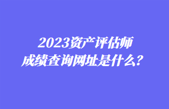 2023資產(chǎn)評(píng)估師成績(jī)查詢網(wǎng)址是什么？