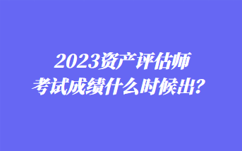 2023資產(chǎn)評估師考試成績什么時候出？