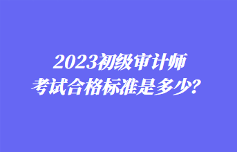 2023初級審計師考試合格標(biāo)準(zhǔn)是多少？