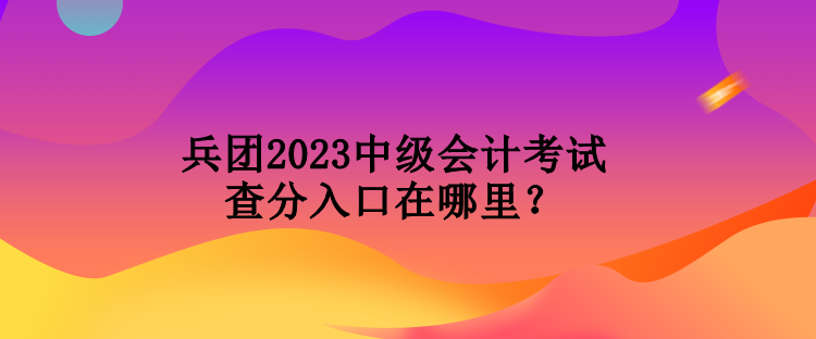 兵團(tuán)2023中級會(huì)計(jì)考試查分入口在哪里？