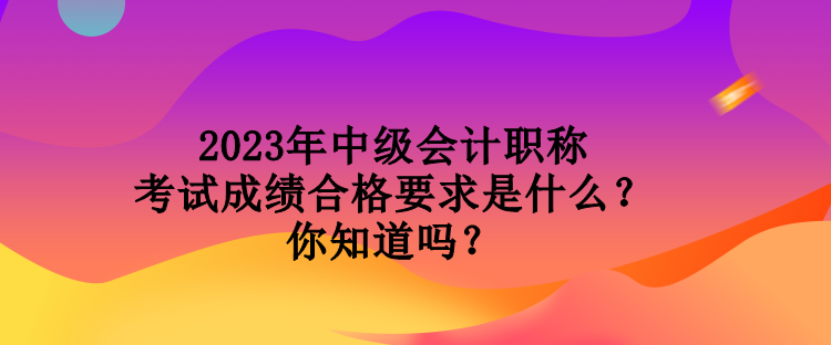 2023年中級會計職稱考試成績合格要求是什么？你知道嗎？