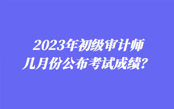 2023年初級(jí)審計(jì)師幾月份公布考試成績(jī)？