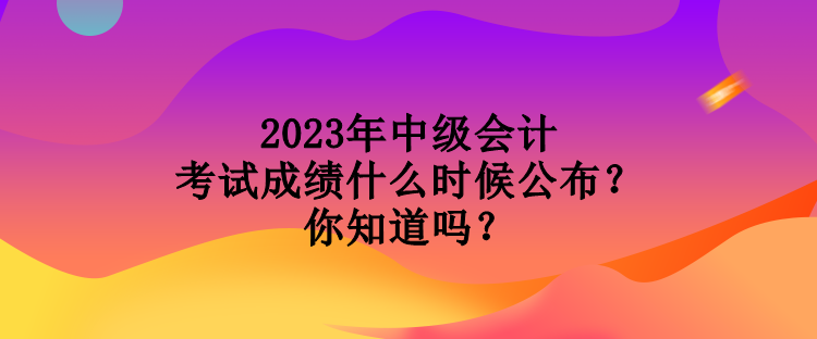 2023年中級會計考試成績什么時候公布？你知道嗎？