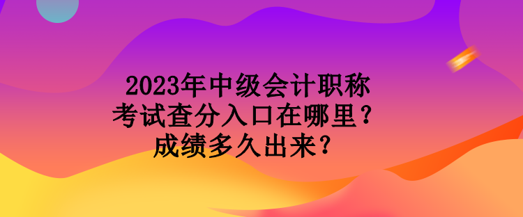 2023年中級會計職稱考試查分入口在哪里？成績多久出來？