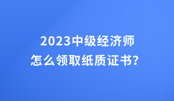 2023中級(jí)經(jīng)濟(jì)師怎么領(lǐng)取紙質(zhì)證書？