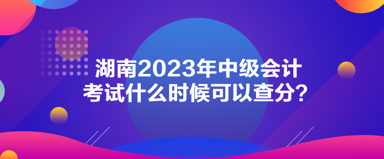 湖南2023年中級會計考試什么時候可以查分？