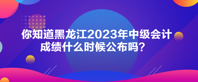 你知道黑龍江2023年中級會(huì)計(jì)成績什么時(shí)候公布嗎？