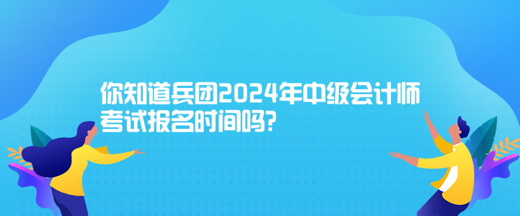 你知道兵團2024年中級會計師考試報名時間嗎？