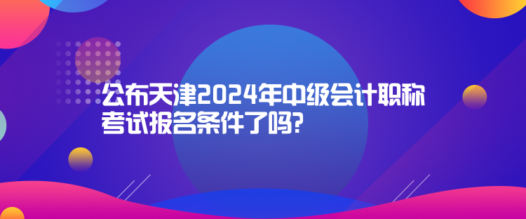 公布天津2024年中級會計職稱考試報名條件了嗎？