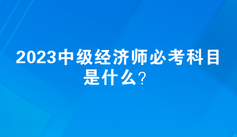 2023中級(jí)經(jīng)濟(jì)師必考科目是什么？