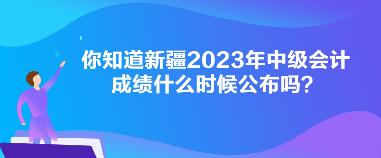 你知道新疆2023年中級(jí)會(huì)計(jì)成績什么時(shí)候公布嗎？