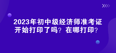 2023年初中級(jí)經(jīng)濟(jì)師準(zhǔn)考證開(kāi)始打印了嗎？在哪打印？